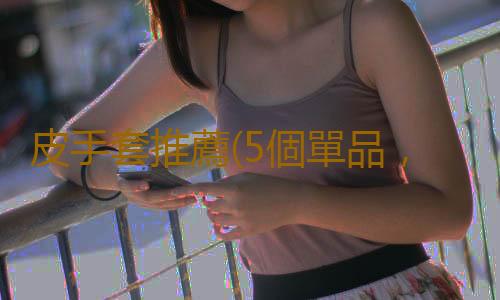 皮手套推薦(5個單品,讓你冬天又美又暖)
