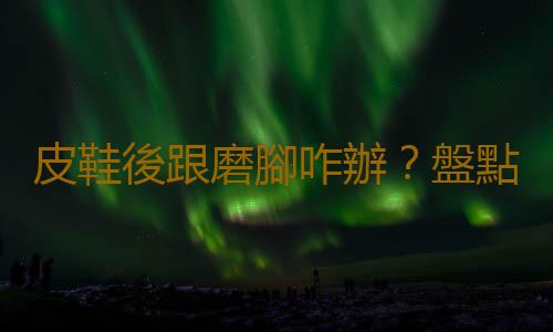 皮鞋後跟磨腳咋辦?盤點生活妙招