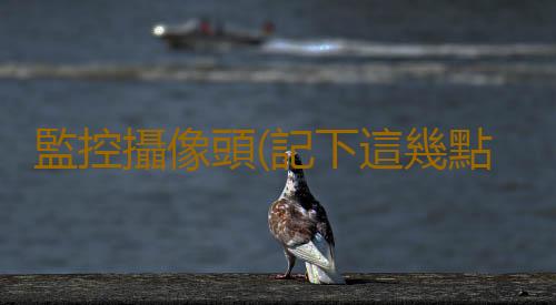 監控攝像頭(記下這幾點,輕鬆挑選最適合你家的監控攝像頭)